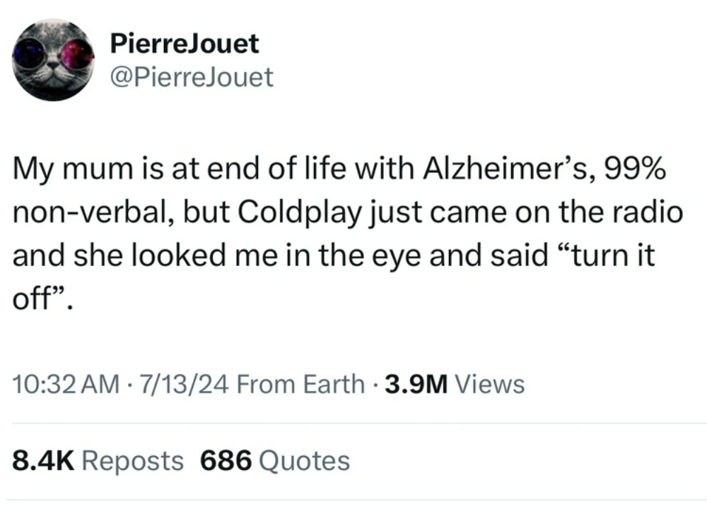 screenshot - PierreJouet My mum is at end of life with Alzheimer's, 99% nonverbal, but Coldplay just came on the radio and she looked me in the eye and said "turn it off". 71324 From Earth 3.9M Views . Reposts 686 Quotes